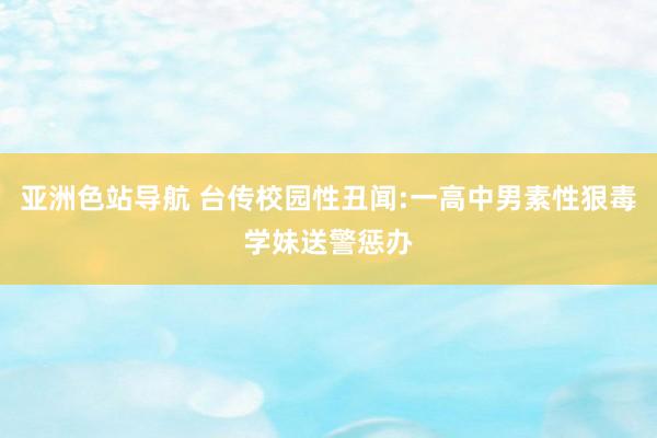 亚洲色站导航 台传校园性丑闻:一高中男素性狠毒学妹送警惩办