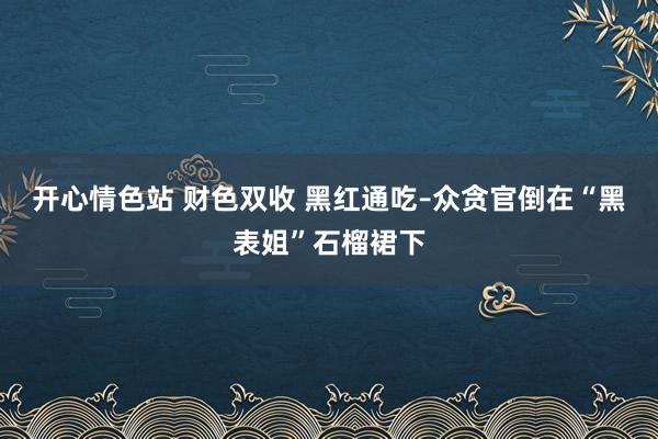开心情色站 财色双收 黑红通吃–众贪官倒在“黑表姐”石榴裙下