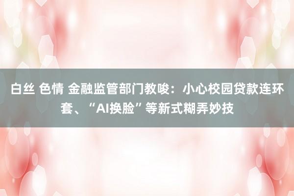 白丝 色情 金融监管部门教唆：小心校园贷款连环套、“AI换脸”等新式糊弄妙技