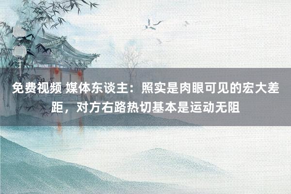 免费视频 媒体东谈主：照实是肉眼可见的宏大差距，对方右路热切基本是运动无阻