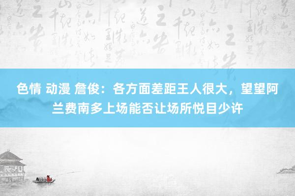 色情 动漫 詹俊：各方面差距王人很大，望望阿兰费南多上场能否让场所悦目少许
