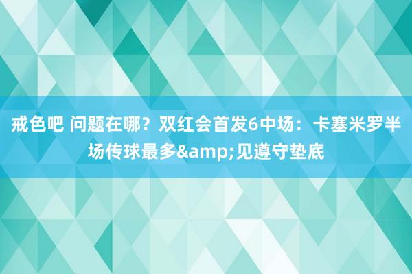 戒色吧 问题在哪？双红会首发6中场：卡塞米罗半场传球最多&见遵守垫底