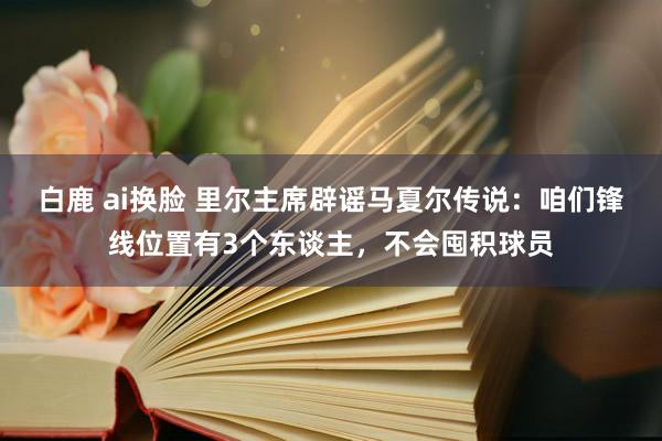 白鹿 ai换脸 里尔主席辟谣马夏尔传说：咱们锋线位置有3个东谈主，不会囤积球员