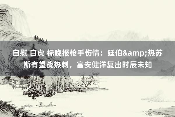 自慰 白虎 标晚报枪手伤情：廷伯&热苏斯有望战热刺，富安健洋复出时辰未知