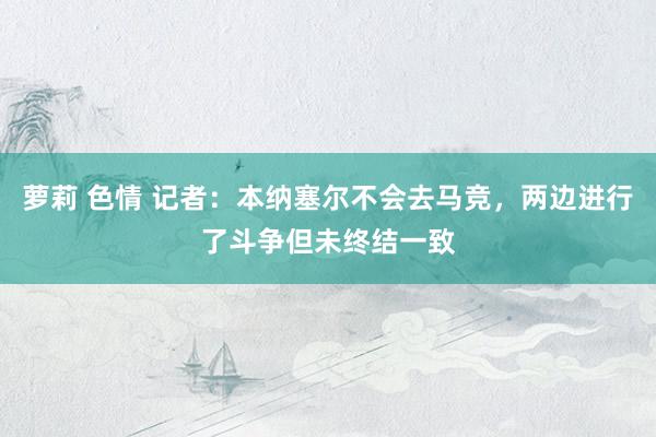 萝莉 色情 记者：本纳塞尔不会去马竞，两边进行了斗争但未终结一致