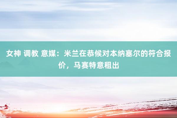 女神 调教 意媒：米兰在恭候对本纳塞尔的符合报价，马赛特意租出