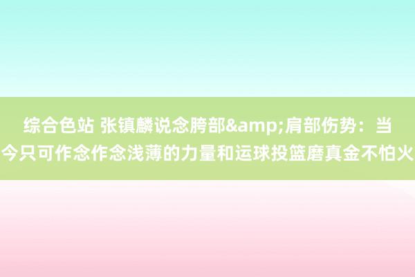 综合色站 张镇麟说念胯部&肩部伤势：当今只可作念作念浅薄的力量和运球投篮磨真金不怕火