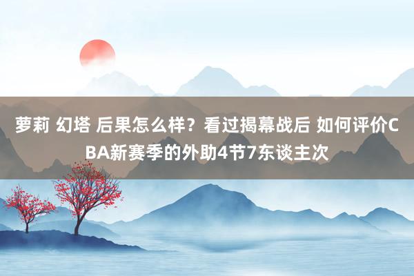 萝莉 幻塔 后果怎么样？看过揭幕战后 如何评价CBA新赛季的外助4节7东谈主次