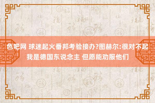 色吧网 球迷起火番邦考验接办?图赫尔:很对不起我是德国东说念主 但愿能劝服他们