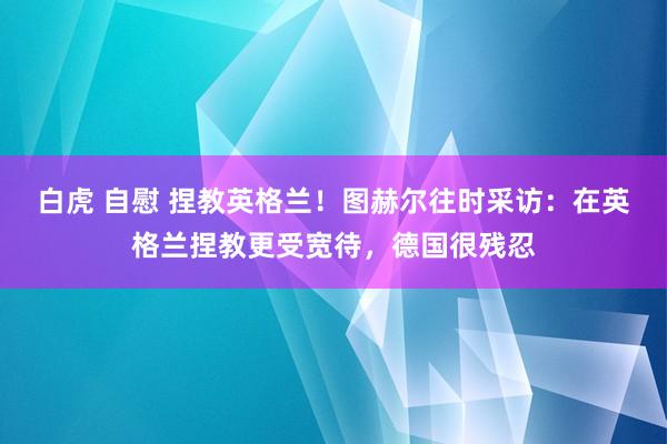 白虎 自慰 捏教英格兰！图赫尔往时采访：在英格兰捏教更受宽待，德国很残忍