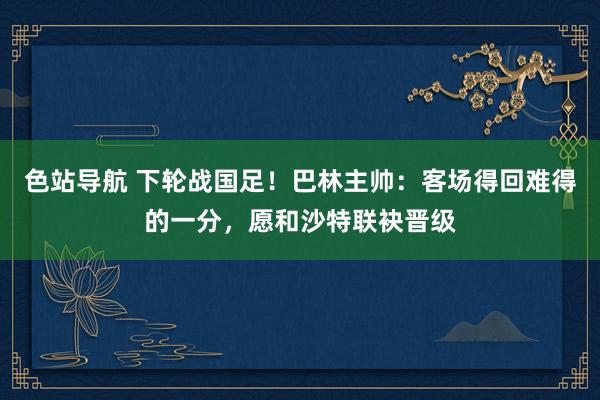 色站导航 下轮战国足！巴林主帅：客场得回难得的一分，愿和沙特联袂晋级