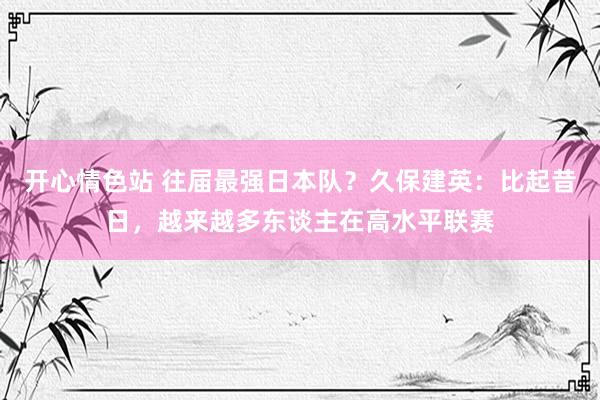 开心情色站 往届最强日本队？久保建英：比起昔日，越来越多东谈主在高水平联赛
