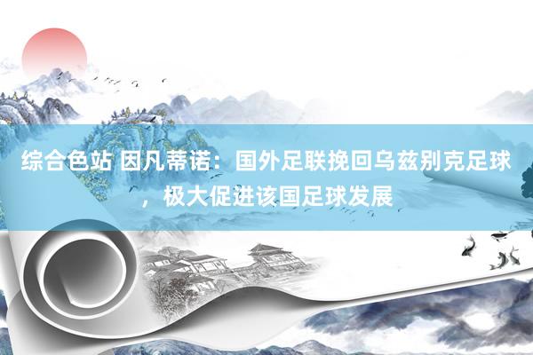 综合色站 因凡蒂诺：国外足联挽回乌兹别克足球，极大促进该国足球发展