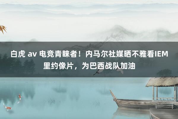 白虎 av 电竞青睐者！内马尔社媒晒不雅看IEM里约像片，为巴西战队加油