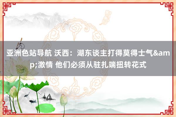 亚洲色站导航 沃西：湖东谈主打得莫得士气&激情 他们必须从驻扎端扭转花式