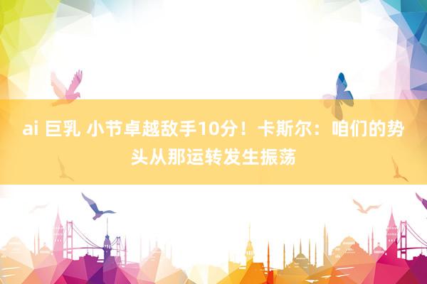 ai 巨乳 小节卓越敌手10分！卡斯尔：咱们的势头从那运转发生振荡