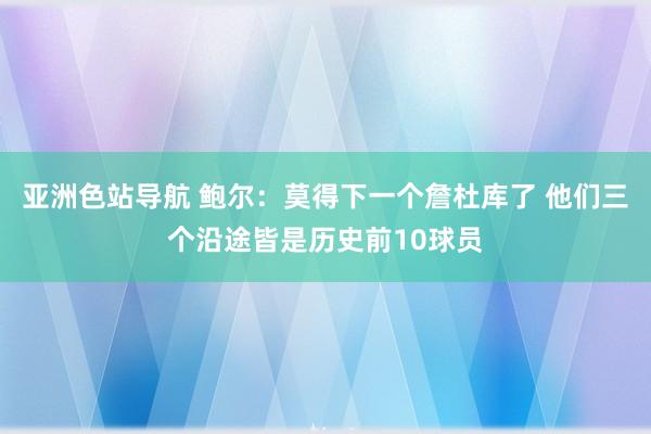 亚洲色站导航 鲍尔：莫得下一个詹杜库了 他们三个沿途皆是历史前10球员