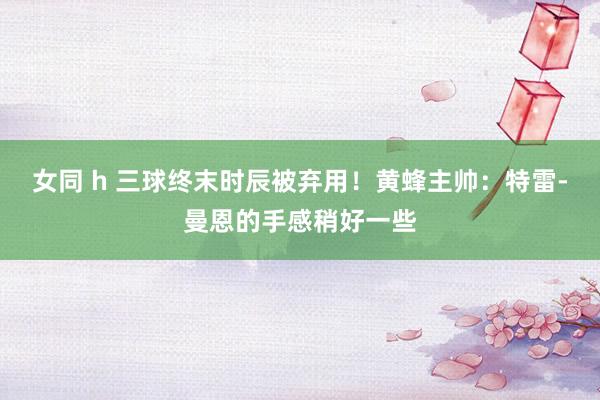女同 h 三球终末时辰被弃用！黄蜂主帅：特雷-曼恩的手感稍好一些