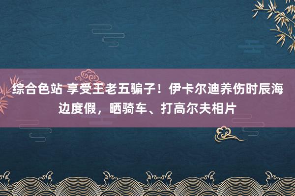 综合色站 享受王老五骗子！伊卡尔迪养伤时辰海边度假，晒骑车、打高尔夫相片