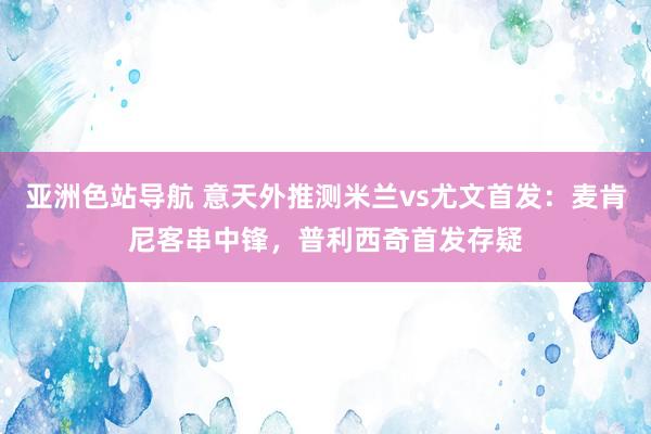 亚洲色站导航 意天外推测米兰vs尤文首发：麦肯尼客串中锋，普利西奇首发存疑