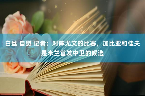白丝 自慰 记者：对阵尤文的比赛，加比亚和佳夫是米兰首发中卫的候选