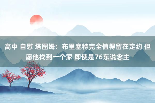 高中 自慰 塔图姆：布里塞特完全值得留在定约 但愿他找到一个家 即使是76东说念主