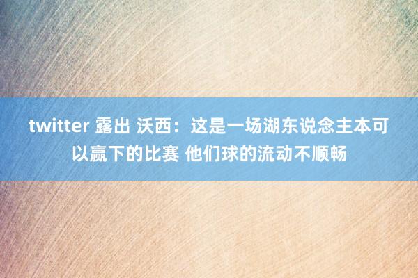 twitter 露出 沃西：这是一场湖东说念主本可以赢下的比赛 他们球的流动不顺畅
