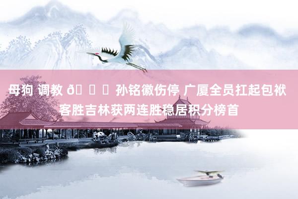 母狗 调教 👊孙铭徽伤停 广厦全员扛起包袱 客胜吉林获两连胜稳居积分榜首