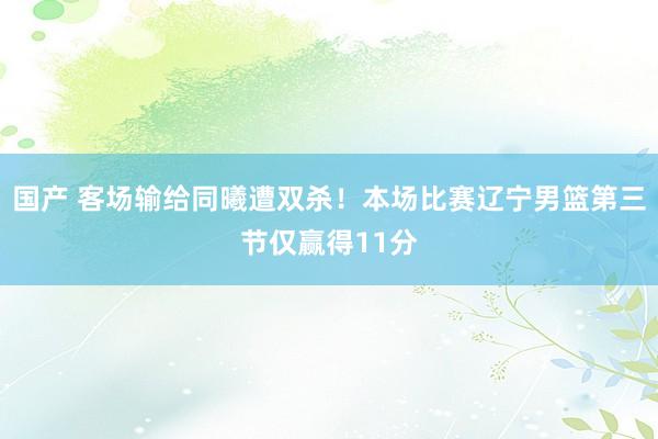 国产 客场输给同曦遭双杀！本场比赛辽宁男篮第三节仅赢得11分