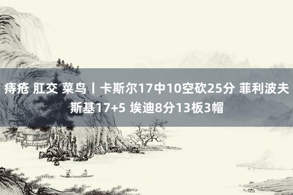 痔疮 肛交 菜鸟丨卡斯尔17中10空砍25分 菲利波夫斯基17+5 埃迪8分13板3帽