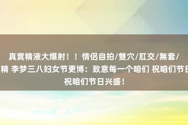 真實精液大爆射！！情侶自拍/雙穴/肛交/無套/大量噴精 李梦三八妇女节更博：致意每一个咱们 祝咱们节日兴盛！