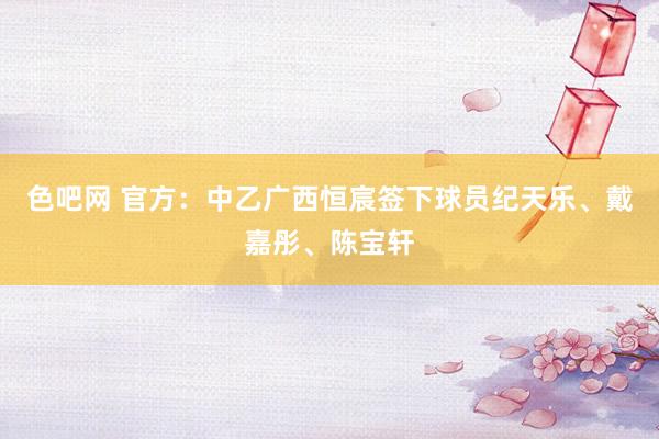色吧网 官方：中乙广西恒宸签下球员纪天乐、戴嘉彤、陈宝轩