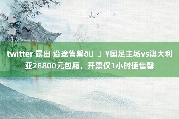 twitter 露出 沿途售罄🔥国足主场vs澳大利亚28800元包厢，开票仅1小时便售罄