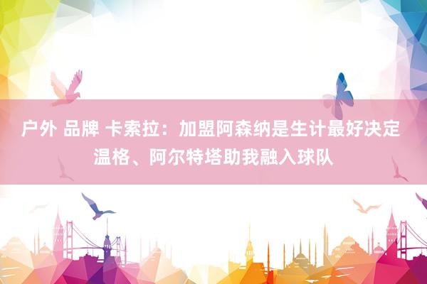 户外 品牌 卡索拉：加盟阿森纳是生计最好决定 温格、阿尔特塔助我融入球队