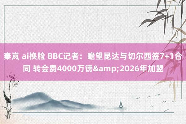 秦岚 ai换脸 BBC记者：瞻望昆达与切尔西签7+1合同 转会费4000万镑&2026年加盟