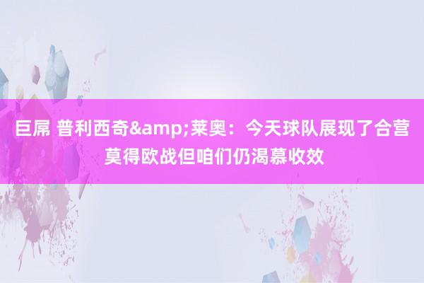 巨屌 普利西奇&莱奥：今天球队展现了合营 莫得欧战但咱们仍渴慕收效