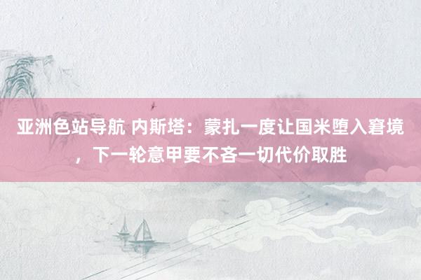 亚洲色站导航 内斯塔：蒙扎一度让国米堕入窘境，下一轮意甲要不吝一切代价取胜