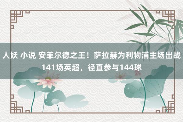 人妖 小说 安菲尔德之王！萨拉赫为利物浦主场出战141场英超，径直参与144球