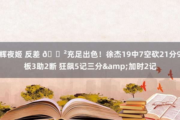 辉夜姬 反差 😲充足出色！徐杰19中7空砍21分9板3助2断 狂飙5记三分&加时2记