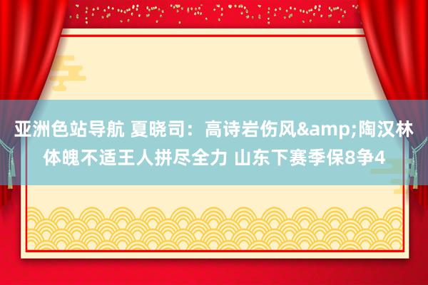 亚洲色站导航 夏晓司：高诗岩伤风&陶汉林体魄不适王人拼尽全力 山东下赛季保8争4