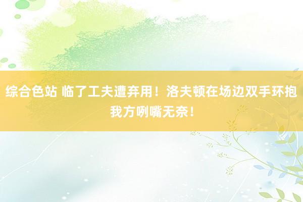 综合色站 临了工夫遭弃用！洛夫顿在场边双手环抱我方咧嘴无奈！