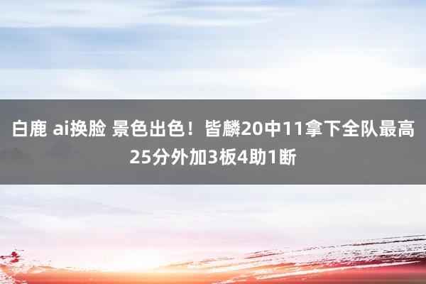 白鹿 ai换脸 景色出色！皆麟20中11拿下全队最高25分外加3板4助1断