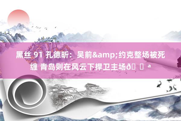 黑丝 91 孔德昕：吴前&约克整场被死缠 青岛则在风云下捍卫主场💪