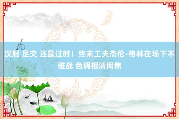 汉服 足交 还是过时！终末工夫杰伦-格林在场下不雅战 色调相清闲焦