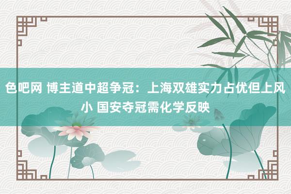 色吧网 博主道中超争冠：上海双雄实力占优但上风小 国安夺冠需化学反映