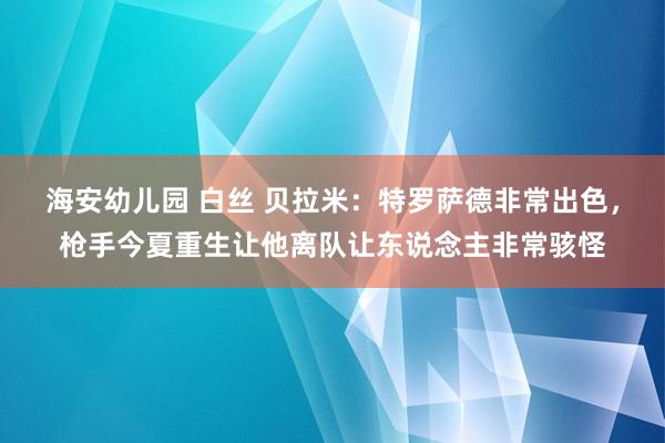 海安幼儿园 白丝 贝拉米：特罗萨德非常出色，枪手今夏重生让他离队让东说念主非常骇怪