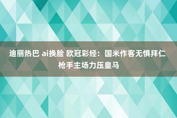 迪丽热巴 ai换脸 欧冠彩经：国米作客无惧拜仁 枪手主场力压皇马