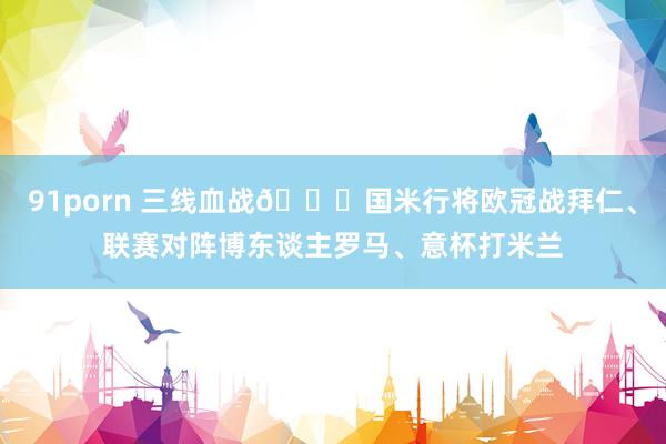 91porn 三线血战😖国米行将欧冠战拜仁、联赛对阵博东谈主罗马、意杯打米兰