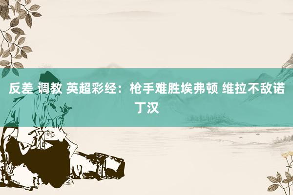 反差 调教 英超彩经：枪手难胜埃弗顿 维拉不敌诺丁汉