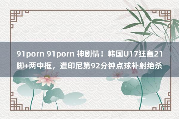91porn 91porn 神剧情！韩国U17狂轰21脚+两中框，遭印尼第92分钟点球补射绝杀
